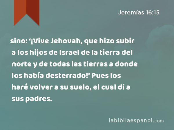 sino: ‘¡Vive Jehovah, que hizo subir a los hijos de Israel de la tierra del norte y de todas las tierras a donde los había desterrado!’ Pues los haré volver a su suelo, el cual di a sus padres. - Jeremías 16:15