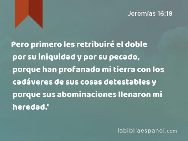 Pero primero les retribuiré el doble por su iniquidad y por su pecado, porque han profanado mi tierra con los cadáveres de sus cosas detestables y porque sus abominaciones llenaron mi heredad.' - Jeremías 16:18