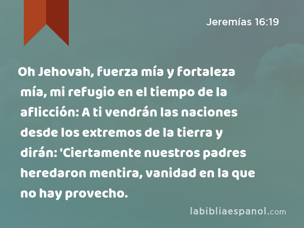 Oh Jehovah, fuerza mía y fortaleza mía, mi refugio en el tiempo de la aflicción: A ti vendrán las naciones desde los extremos de la tierra y dirán: 'Ciertamente nuestros padres heredaron mentira, vanidad en la que no hay provecho. - Jeremías 16:19