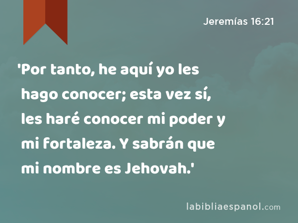 'Por tanto, he aquí yo les hago conocer; esta vez sí, les haré conocer mi poder y mi fortaleza. Y sabrán que mi nombre es Jehovah.' - Jeremías 16:21