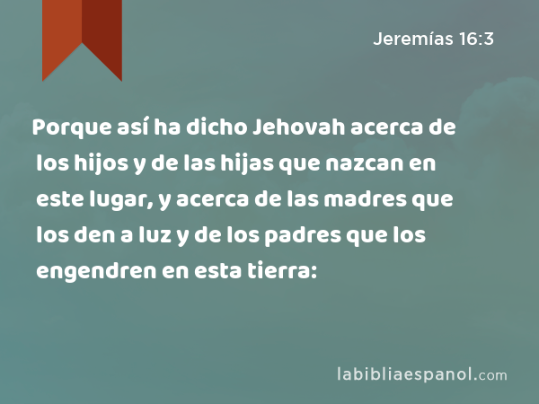 Porque así ha dicho Jehovah acerca de los hijos y de las hijas que nazcan en este lugar, y acerca de las madres que los den a luz y de los padres que los engendren en esta tierra: - Jeremías 16:3