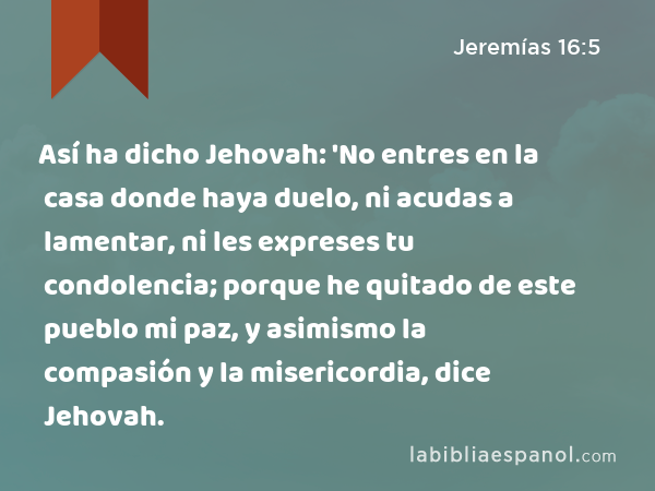 Así ha dicho Jehovah: 'No entres en la casa donde haya duelo, ni acudas a lamentar, ni les expreses tu condolencia; porque he quitado de este pueblo mi paz, y asimismo la compasión y la misericordia, dice Jehovah. - Jeremías 16:5