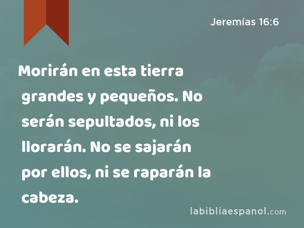 Morirán en esta tierra grandes y pequeños. No serán sepultados, ni los llorarán. No se sajarán por ellos, ni se raparán la cabeza. - Jeremías 16:6