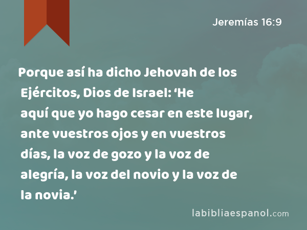 Porque así ha dicho Jehovah de los Ejércitos, Dios de Israel: ‘He aquí que yo hago cesar en este lugar, ante vuestros ojos y en vuestros días, la voz de gozo y la voz de alegría, la voz del novio y la voz de la novia.’ - Jeremías 16:9