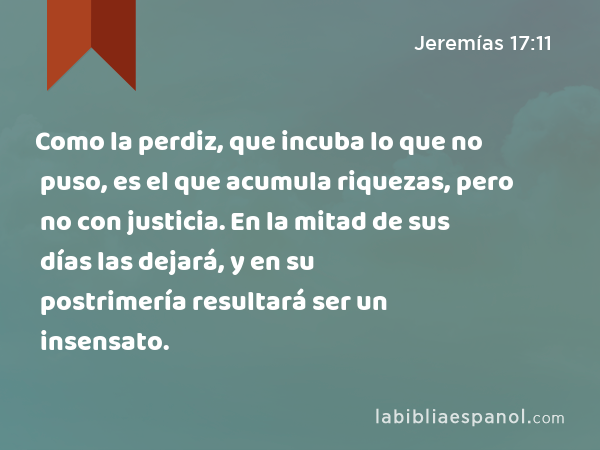 Como la perdiz, que incuba lo que no puso, es el que acumula riquezas, pero no con justicia. En la mitad de sus días las dejará, y en su postrimería resultará ser un insensato. - Jeremías 17:11