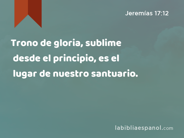 Trono de gloria, sublime desde el principio, es el lugar de nuestro santuario. - Jeremías 17:12