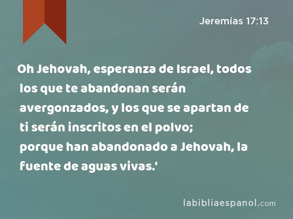 Oh Jehovah, esperanza de Israel, todos los que te abandonan serán avergonzados, y los que se apartan de ti serán inscritos en el polvo; porque han abandonado a Jehovah, la fuente de aguas vivas.' - Jeremías 17:13