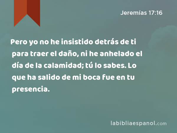 Pero yo no he insistido detrás de ti para traer el daño, ni he anhelado el día de la calamidad; tú lo sabes. Lo que ha salido de mi boca fue en tu presencia. - Jeremías 17:16