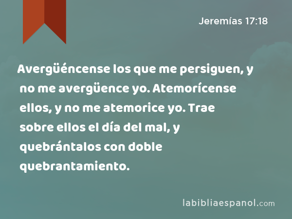 Avergüéncense los que me persiguen, y no me avergüence yo. Atemorícense ellos, y no me atemorice yo. Trae sobre ellos el día del mal, y quebrántalos con doble quebrantamiento. - Jeremías 17:18