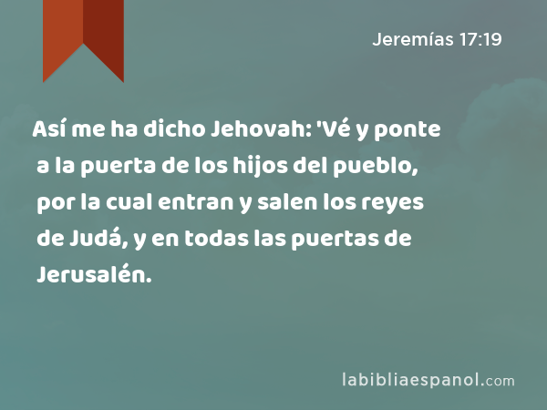 Así me ha dicho Jehovah: 'Vé y ponte a la puerta de los hijos del pueblo, por la cual entran y salen los reyes de Judá, y en todas las puertas de Jerusalén. - Jeremías 17:19