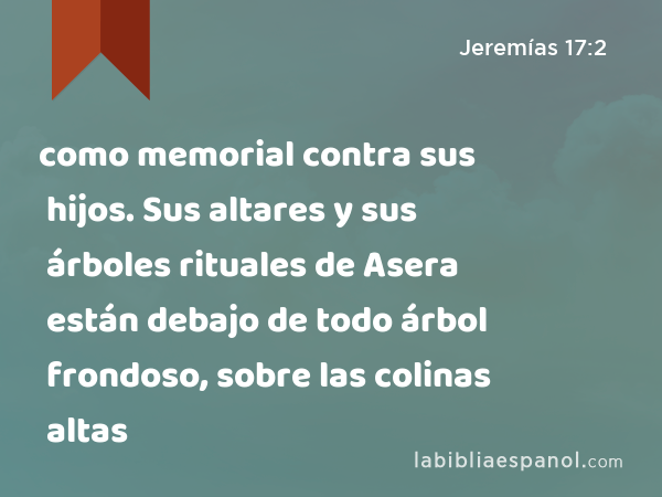 como memorial contra sus hijos. Sus altares y sus árboles rituales de Asera están debajo de todo árbol frondoso, sobre las colinas altas - Jeremías 17:2