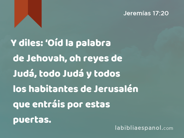 Y diles: ‘Oíd la palabra de Jehovah, oh reyes de Judá, todo Judá y todos los habitantes de Jerusalén que entráis por estas puertas. - Jeremías 17:20