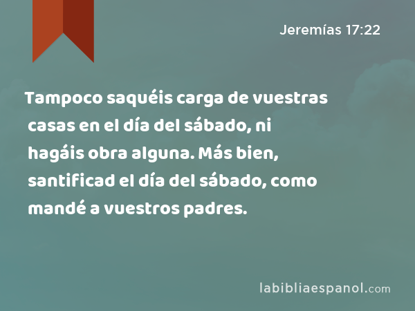 Tampoco saquéis carga de vuestras casas en el día del sábado, ni hagáis obra alguna. Más bien, santificad el día del sábado, como mandé a vuestros padres. - Jeremías 17:22