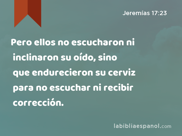 Pero ellos no escucharon ni inclinaron su oído, sino que endurecieron su cerviz para no escuchar ni recibir corrección. - Jeremías 17:23