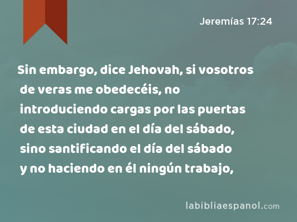 Sin embargo, dice Jehovah, si vosotros de veras me obedecéis, no introduciendo cargas por las puertas de esta ciudad en el día del sábado, sino santificando el día del sábado y no haciendo en él ningún trabajo, - Jeremías 17:24