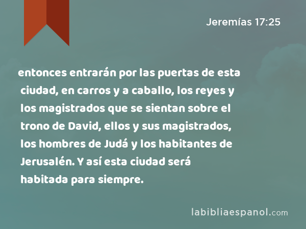 entonces entrarán por las puertas de esta ciudad, en carros y a caballo, los reyes y los magistrados que se sientan sobre el trono de David, ellos y sus magistrados, los hombres de Judá y los habitantes de Jerusalén. Y así esta ciudad será habitada para siempre. - Jeremías 17:25