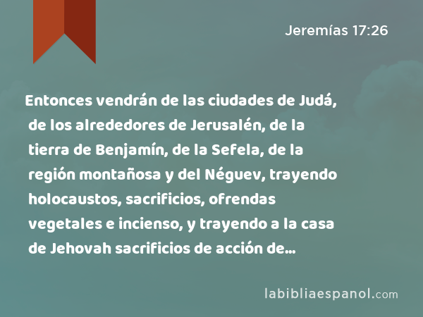 Entonces vendrán de las ciudades de Judá, de los alrededores de Jerusalén, de la tierra de Benjamín, de la Sefela, de la región montañosa y del Néguev, trayendo holocaustos, sacrificios, ofrendas vegetales e incienso, y trayendo a la casa de Jehovah sacrificios de acción de gracias. - Jeremías 17:26