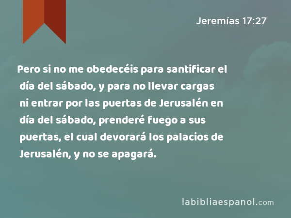 Pero si no me obedecéis para santificar el día del sábado, y para no llevar cargas ni entrar por las puertas de Jerusalén en día del sábado, prenderé fuego a sus puertas, el cual devorará los palacios de Jerusalén, y no se apagará. - Jeremías 17:27