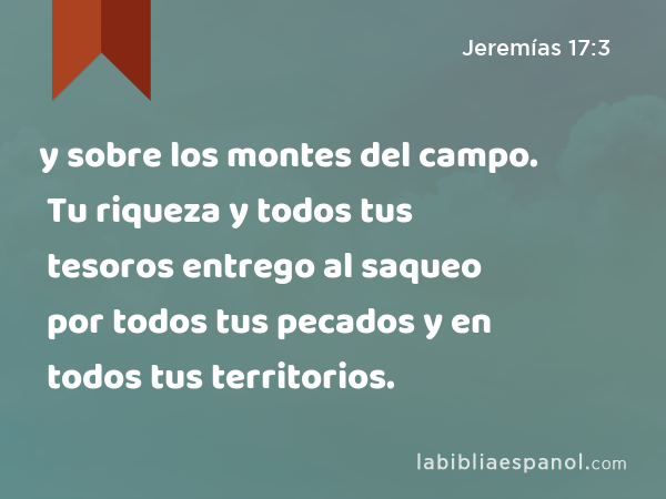 y sobre los montes del campo. Tu riqueza y todos tus tesoros entrego al saqueo por todos tus pecados y en todos tus territorios. - Jeremías 17:3