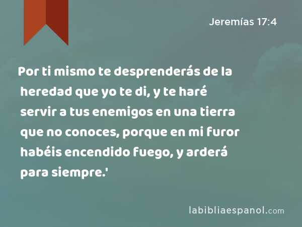 Por ti mismo te desprenderás de la heredad que yo te di, y te haré servir a tus enemigos en una tierra que no conoces, porque en mi furor habéis encendido fuego, y arderá para siempre.' - Jeremías 17:4