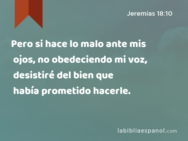 Pero si hace lo malo ante mis ojos, no obedeciendo mi voz, desistiré del bien que había prometido hacerle. - Jeremías 18:10