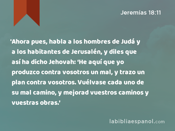 'Ahora pues, habla a los hombres de Judá y a los habitantes de Jerusalén, y diles que así ha dicho Jehovah: ‘He aquí que yo produzco contra vosotros un mal, y trazo un plan contra vosotros. Vuélvase cada uno de su mal camino, y mejorad vuestros caminos y vuestras obras.’ - Jeremías 18:11