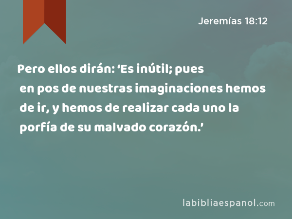 Pero ellos dirán: ‘Es inútil; pues en pos de nuestras imaginaciones hemos de ir, y hemos de realizar cada uno la porfía de su malvado corazón.’ - Jeremías 18:12