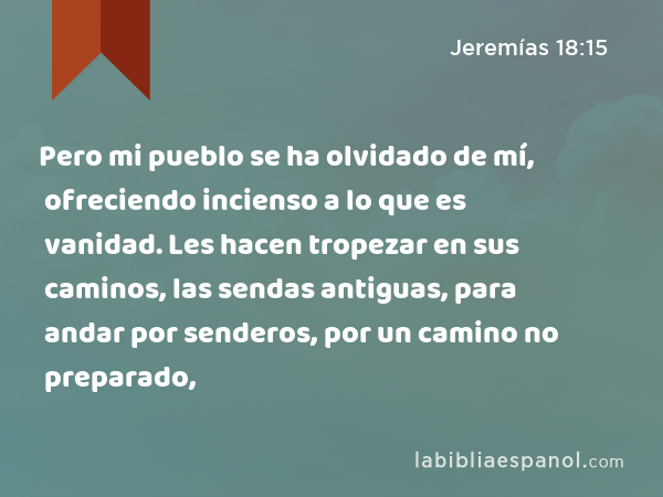 Pero mi pueblo se ha olvidado de mí, ofreciendo incienso a lo que es vanidad. Les hacen tropezar en sus caminos, las sendas antiguas, para andar por senderos, por un camino no preparado, - Jeremías 18:15