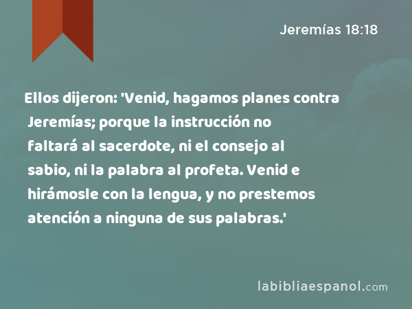 Ellos dijeron: 'Venid, hagamos planes contra Jeremías; porque la instrucción no faltará al sacerdote, ni el consejo al sabio, ni la palabra al profeta. Venid e hirámosle con la lengua, y no prestemos atención a ninguna de sus palabras.' - Jeremías 18:18