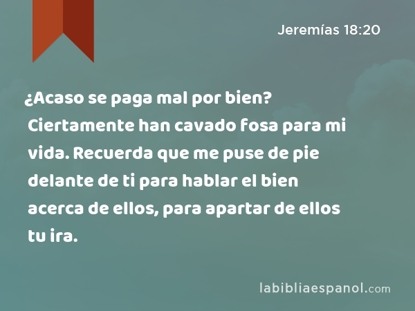 ¿Acaso se paga mal por bien? Ciertamente han cavado fosa para mi vida. Recuerda que me puse de pie delante de ti para hablar el bien acerca de ellos, para apartar de ellos tu ira. - Jeremías 18:20