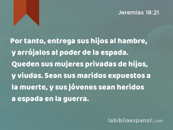 Por tanto, entrega sus hijos al hambre, y arrójalos al poder de la espada. Queden sus mujeres privadas de hijos, y viudas. Sean sus maridos expuestos a la muerte, y sus jóvenes sean heridos a espada en la guerra. - Jeremías 18:21