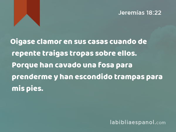 Oigase clamor en sus casas cuando de repente traigas tropas sobre ellos. Porque han cavado una fosa para prenderme y han escondido trampas para mis pies. - Jeremías 18:22