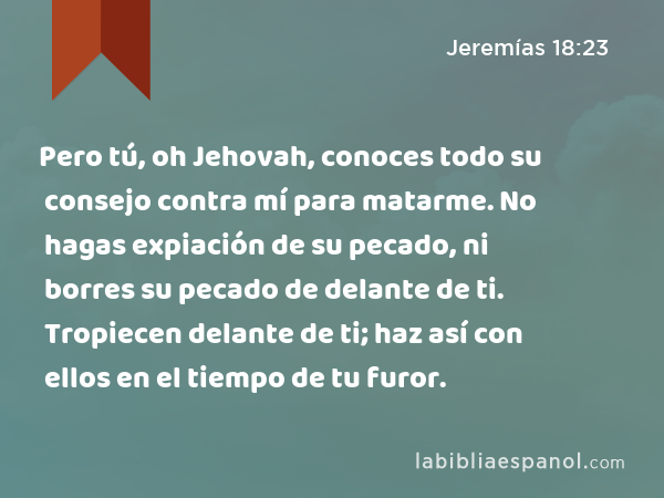 Pero tú, oh Jehovah, conoces todo su consejo contra mí para matarme. No hagas expiación de su pecado, ni borres su pecado de delante de ti. Tropiecen delante de ti; haz así con ellos en el tiempo de tu furor. - Jeremías 18:23