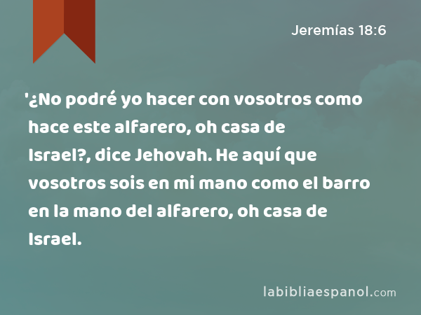 '¿No podré yo hacer con vosotros como hace este alfarero, oh casa de Israel?, dice Jehovah. He aquí que vosotros sois en mi mano como el barro en la mano del alfarero, oh casa de Israel. - Jeremías 18:6