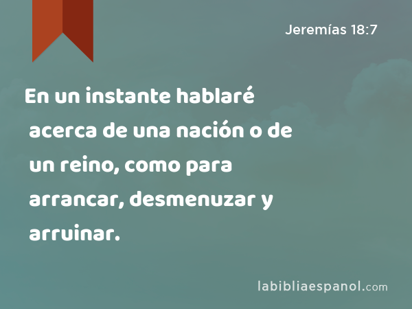 En un instante hablaré acerca de una nación o de un reino, como para arrancar, desmenuzar y arruinar. - Jeremías 18:7