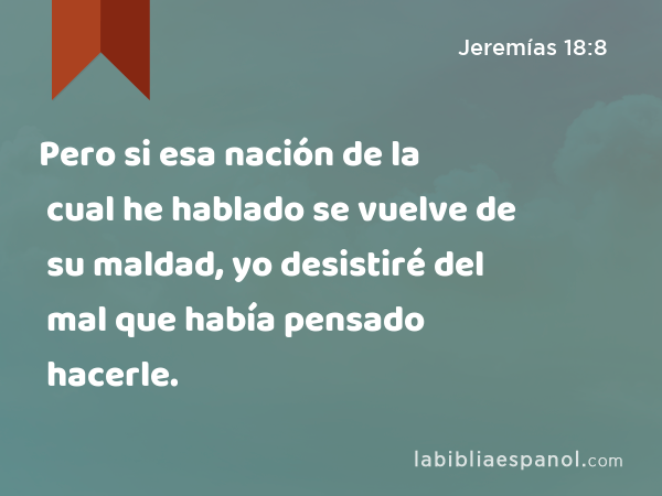 Pero si esa nación de la cual he hablado se vuelve de su maldad, yo desistiré del mal que había pensado hacerle. - Jeremías 18:8