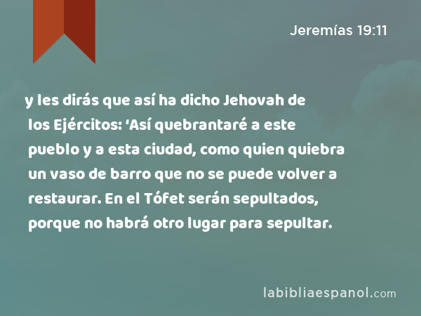 y les dirás que así ha dicho Jehovah de los Ejércitos: ‘Así quebrantaré a este pueblo y a esta ciudad, como quien quiebra un vaso de barro que no se puede volver a restaurar. En el Tófet serán sepultados, porque no habrá otro lugar para sepultar. - Jeremías 19:11