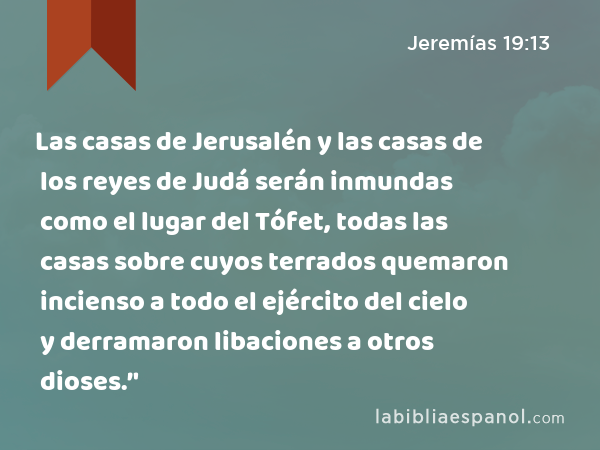 Las casas de Jerusalén y las casas de los reyes de Judá serán inmundas como el lugar del Tófet, todas las casas sobre cuyos terrados quemaron incienso a todo el ejército del cielo y derramaron libaciones a otros dioses.’' - Jeremías 19:13