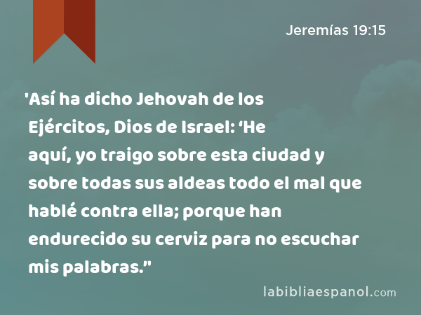 'Así ha dicho Jehovah de los Ejércitos, Dios de Israel: ‘He aquí, yo traigo sobre esta ciudad y sobre todas sus aldeas todo el mal que hablé contra ella; porque han endurecido su cerviz para no escuchar mis palabras.’' - Jeremías 19:15