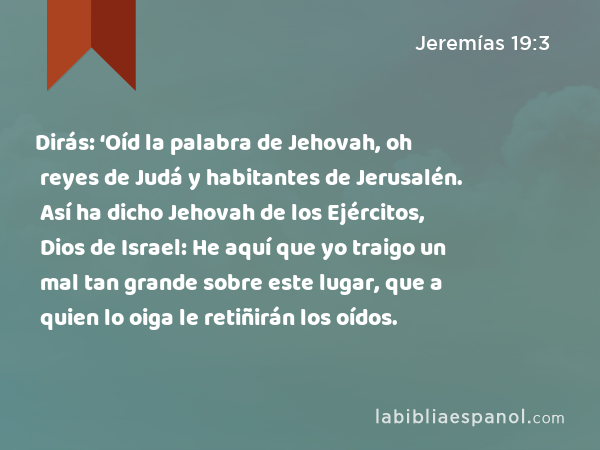 Dirás: ‘Oíd la palabra de Jehovah, oh reyes de Judá y habitantes de Jerusalén. Así ha dicho Jehovah de los Ejércitos, Dios de Israel: He aquí que yo traigo un mal tan grande sobre este lugar, que a quien lo oiga le retiñirán los oídos. - Jeremías 19:3