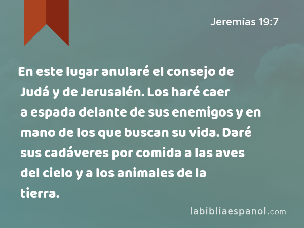 En este lugar anularé el consejo de Judá y de Jerusalén. Los haré caer a espada delante de sus enemigos y en mano de los que buscan su vida. Daré sus cadáveres por comida a las aves del cielo y a los animales de la tierra. - Jeremías 19:7