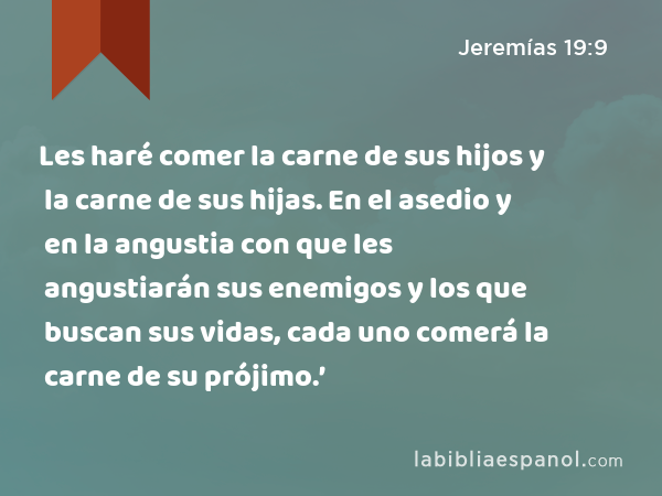 Les haré comer la carne de sus hijos y la carne de sus hijas. En el asedio y en la angustia con que les angustiarán sus enemigos y los que buscan sus vidas, cada uno comerá la carne de su prójimo.’ - Jeremías 19:9