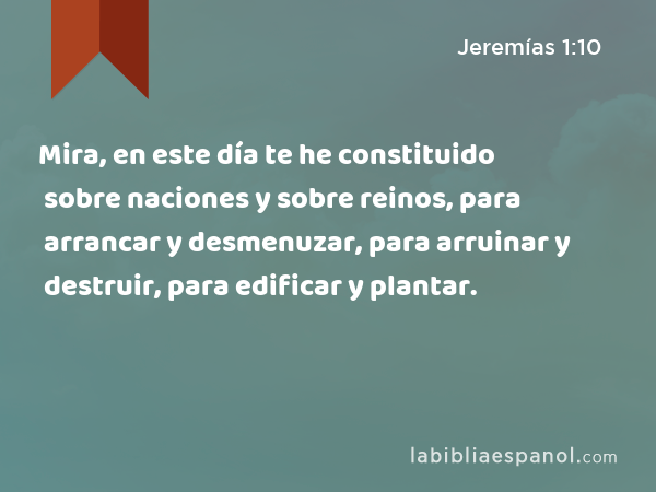 Mira, en este día te he constituido sobre naciones y sobre reinos, para arrancar y desmenuzar, para arruinar y destruir, para edificar y plantar. - Jeremías 1:10