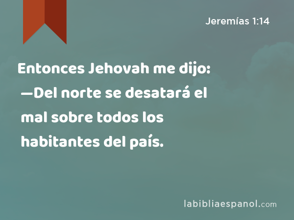 Entonces Jehovah me dijo: —Del norte se desatará el mal sobre todos los habitantes del país. - Jeremías 1:14