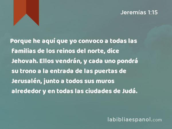 Porque he aquí que yo convoco a todas las familias de los reinos del norte, dice Jehovah. Ellos vendrán, y cada uno pondrá su trono a la entrada de las puertas de Jerusalén, junto a todos sus muros alrededor y en todas las ciudades de Judá. - Jeremías 1:15