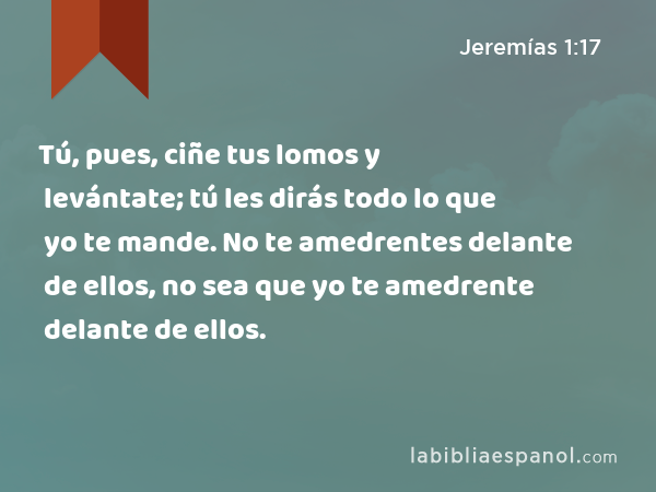 Tú, pues, ciñe tus lomos y levántate; tú les dirás todo lo que yo te mande. No te amedrentes delante de ellos, no sea que yo te amedrente delante de ellos. - Jeremías 1:17