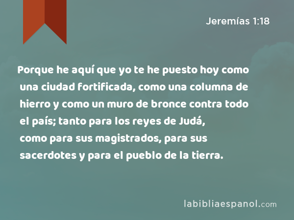 Porque he aquí que yo te he puesto hoy como una ciudad fortificada, como una columna de hierro y como un muro de bronce contra todo el país; tanto para los reyes de Judá, como para sus magistrados, para sus sacerdotes y para el pueblo de la tierra. - Jeremías 1:18