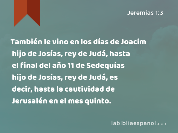 También le vino en los días de Joacim hijo de Josías, rey de Judá, hasta el final del año 11 de Sedequías hijo de Josías, rey de Judá, es decir, hasta la cautividad de Jerusalén en el mes quinto. - Jeremías 1:3