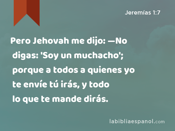 Pero Jehovah me dijo: —No digas: 'Soy un muchacho'; porque a todos a quienes yo te envíe tú irás, y todo lo que te mande dirás. - Jeremías 1:7