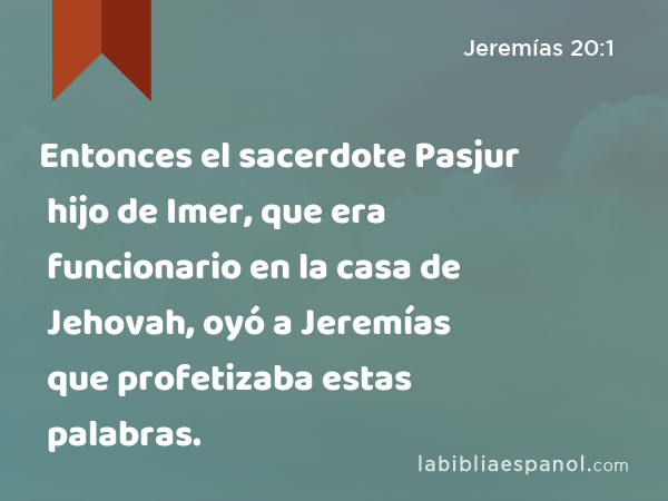 Entonces el sacerdote Pasjur hijo de Imer, que era funcionario en la casa de Jehovah, oyó a Jeremías que profetizaba estas palabras. - Jeremías 20:1